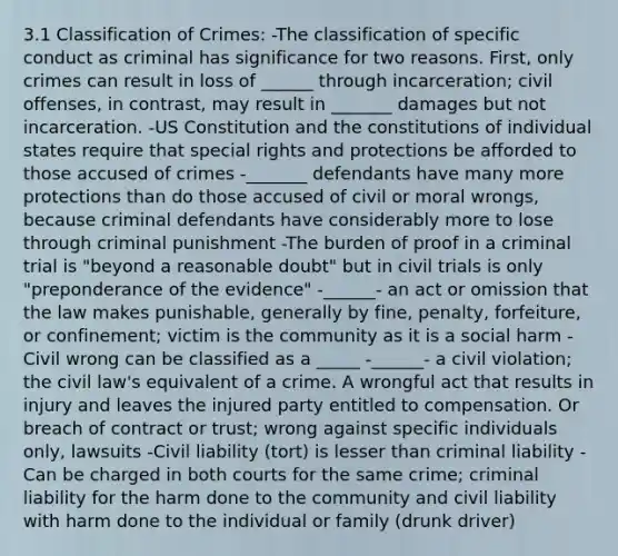 3.1 Classification of Crimes: -The classification of specific conduct as criminal has significance for two reasons. First, only crimes can result in loss of ______ through incarceration; civil offenses, in contrast, may result in _______ damages but not incarceration. -US Constitution and the constitutions of individual states require that special rights and protections be afforded to those accused of crimes -_______ defendants have many more protections than do those accused of civil or moral wrongs, because criminal defendants have considerably more to lose through criminal punishment -The burden of proof in a criminal trial is "beyond a reasonable doubt" but in civil trials is only "preponderance of the evidence" -______- an act or omission that the law makes punishable, generally by fine, penalty, forfeiture, or confinement; victim is the community as it is a social harm -Civil wrong can be classified as a _____ -______- a civil violation; the civil law's equivalent of a crime. A wrongful act that results in injury and leaves the injured party entitled to compensation. Or breach of contract or trust; wrong against specific individuals only, lawsuits -Civil liability (tort) is lesser than criminal liability -Can be charged in both courts for the same crime; criminal liability for the harm done to the community and civil liability with harm done to the individual or family (drunk driver)