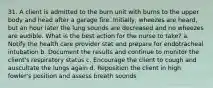 31. A client is admitted to the burn unit with burns to the upper body and head after a garage fire. Initially, wheezes are heard, but an hour later the lung sounds are decreased and no wheezes are audible. What is the best action for the nurse to take? a. Notify the health care provider stat and prepare for endotracheal intubation b. Document the results and continue to monitor the client's respiratory status c. Encourage the client to cough and auscultate the lungs again d. Reposition the client in high fowler's position and assess breath sounds