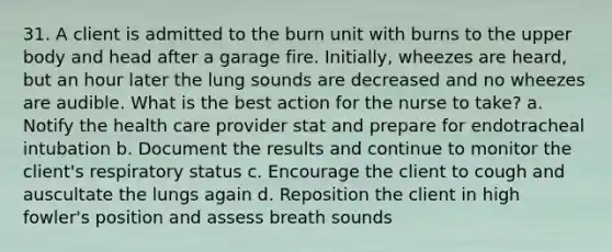 31. A client is admitted to the burn unit with burns to the upper body and head after a garage fire. Initially, wheezes are heard, but an hour later the lung sounds are decreased and no wheezes are audible. What is the best action for the nurse to take? a. Notify the health care provider stat and prepare for endotracheal intubation b. Document the results and continue to monitor the client's respiratory status c. Encourage the client to cough and auscultate the lungs again d. Reposition the client in high fowler's position and assess breath sounds