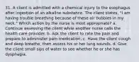 31. A client is admitted with a chemical injury to the esophagus after ingestion of an alkaline substance. The client states, "I am having trouble breathing because of these air bubbles in my neck." Which action by the nurse is most appropriate? a. Continue assessing the client while another nurse calls the health care provider. b. Ask the client to rate the pain and prepare to administer pain medication. c. Have the client cough and deep breathe, then assess his or her lung sounds. d. Give the client small sips of water to see whether he or she has dysphagia.