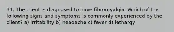 31. The client is diagnosed to have fibromyalgia. Which of the following signs and symptoms is commonly experienced by the client? a) irritability b) headache c) fever d) lethargy