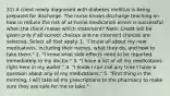 31) A client newly diagnosed with diabetes mellitus is being prepared for discharge. The nurse knows discharge teaching on how to reduce the risk of at-home medication errors is successful when the client makes which statement? Note: Credit will be given only if all correct choices and no incorrect choices are selected. Select all that apply. 1. "I know all about my new medications, including their names, what they do, and how to take them." 2. "I know what side effects need to be reported immediately to my doctor." 3. "I have a list of all my medications right here in my wallet." 4. "I know I can call any time I have a question about any of my medications." 5. "First thing in the morning, I will take all my prescriptions to the pharmacy to make sure they are safe for me to take."