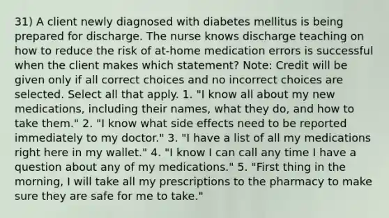 31) A client newly diagnosed with diabetes mellitus is being prepared for discharge. The nurse knows discharge teaching on how to reduce the risk of at-home medication errors is successful when the client makes which statement? Note: Credit will be given only if all correct choices and no incorrect choices are selected. Select all that apply. 1. "I know all about my new medications, including their names, what they do, and how to take them." 2. "I know what side effects need to be reported immediately to my doctor." 3. "I have a list of all my medications right here in my wallet." 4. "I know I can call any time I have a question about any of my medications." 5. "First thing in the morning, I will take all my prescriptions to the pharmacy to make sure they are safe for me to take."