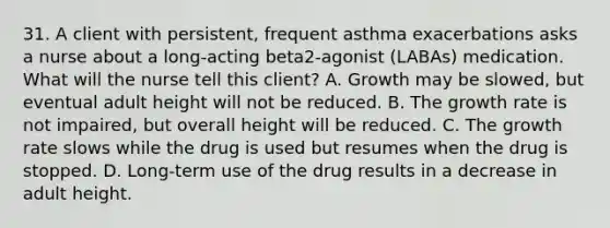 31. A client with persistent, frequent asthma exacerbations asks a nurse about a long-acting beta2-agonist (LABAs) medication. What will the nurse tell this client? A. Growth may be slowed, but eventual adult height will not be reduced. B. The growth rate is not impaired, but overall height will be reduced. C. The growth rate slows while the drug is used but resumes when the drug is stopped. D. Long-term use of the drug results in a decrease in adult height.