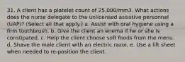 31. A client has a platelet count of 25,000/mm3. What actions does the nurse delegate to the unlicensed assistive personnel (UAP)? (Select all that apply.) a. Assist with oral hygiene using a firm toothbrush. b. Give the client an enema if he or she is constipated. c. Help the client choose soft foods from the menu. d. Shave the male client with an electric razor. e. Use a lift sheet when needed to re-position the client.