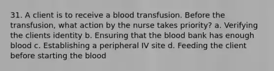 31. A client is to receive a blood transfusion. Before the transfusion, what action by the nurse takes priority? a. Verifying the clients identity b. Ensuring that the blood bank has enough blood c. Establishing a peripheral IV site d. Feeding the client before starting the blood