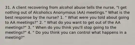 31. A client recovering from alcohol abuse tells the nurse, "I get nothing out of Alcoholics Anonymous (AA) meetings." What is the best response by the nurse? 1. " What were you told about going to AA meetings?" 2. " What do you want to get out of the AA meetings?" 3. " When do you think you'll stop going to the meetings?" 4. " Do you think you can control what happens in a meeting?"