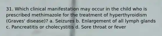 31. Which clinical manifestation may occur in the child who is prescribed methimazole for the treatment of hyperthyroidism (Graves' disease)? a. Seizures b. Enlargement of all lymph glands c. Pancreatitis or cholecystitis d. Sore throat or fever