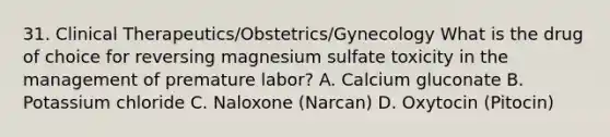 31. Clinical Therapeutics/Obstetrics/Gynecology What is the drug of choice for reversing magnesium sulfate toxicity in the management of premature labor? A. Calcium gluconate B. Potassium chloride C. Naloxone (Narcan) D. Oxytocin (Pitocin)