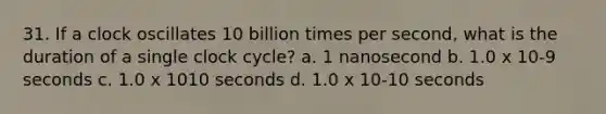 31. If a clock oscillates 10 billion times per second, what is the duration of a single clock cycle? a. 1 nanosecond b. 1.0 x 10-9 seconds c. 1.0 x 1010 seconds d. 1.0 x 10-10 seconds