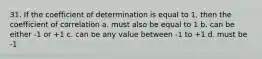 31. If the coefficient of determination is equal to 1, then the coefficient of correlation a. must also be equal to 1 b. can be either -1 or +1 c. can be any value between -1 to +1 d. must be -1