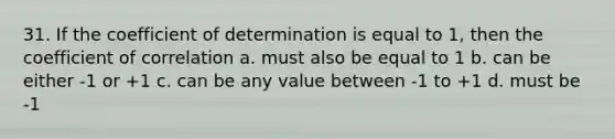 31. If the coefficient of determination is equal to 1, then the coefficient of correlation a. must also be equal to 1 b. can be either -1 or +1 c. can be any value between -1 to +1 d. must be -1