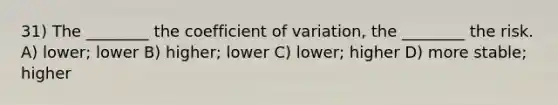 31) The ________ the <a href='https://www.questionai.com/knowledge/kJCjg6fvaq-coefficient-of-variation' class='anchor-knowledge'>coefficient of variation</a>, the ________ the risk. A) lower; lower B) higher; lower C) lower; higher D) more stable; higher