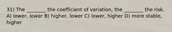 31) The ________ the coefficient of variation, the ________ the risk. A) lower, lower B) higher, lower C) lower, higher D) more stable, higher