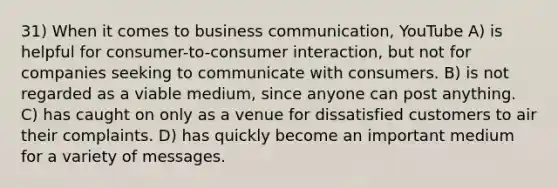 31) When it comes to business communication, YouTube A) is helpful for consumer-to-consumer interaction, but not for companies seeking to communicate with consumers. B) is not regarded as a viable medium, since anyone can post anything. C) has caught on only as a venue for dissatisfied customers to air their complaints. D) has quickly become an important medium for a variety of messages.