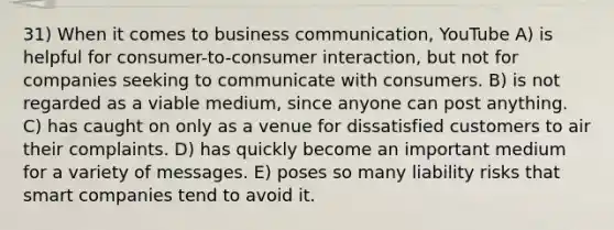 31) When it comes to business communication, YouTube A) is helpful for consumer-to-consumer interaction, but not for companies seeking to communicate with consumers. B) is not regarded as a viable medium, since anyone can post anything. C) has caught on only as a venue for dissatisfied customers to air their complaints. D) has quickly become an important medium for a variety of messages. E) poses so many liability risks that smart companies tend to avoid it.