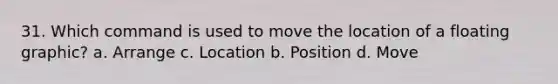 31. Which command is used to move the location of a floating graphic? a. Arrange c. Location b. Position d. Move