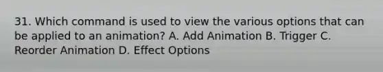 31. Which command is used to view the various options that can be applied to an animation? A. Add Animation B. Trigger C. Reorder Animation D. Effect Options