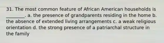 31. The most common feature of African American households is ________. a. the presence of grandparents residing in the home b. the absence of extended living arrangements c. a weak religious orientation d. the strong presence of a patriarchal structure in the family