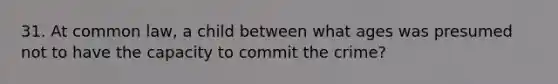 31. At common law, a child between what ages was presumed not to have the capacity to commit the crime?