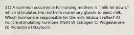 31) A common occurrence for nursing mothers is "milk let-down," which stimulates the mother's mammary glands to eject milk. Which hormone is responsible for the milk letdown reflex? A) Follicle-stimulating hormone (FSH) B) Estrogen C) Progesterone D) Prolactin E) Oxytocin