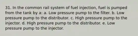 31. In the common rail system of fuel injection, fuel is pumped from the tank by a: a. Low pressure pump to the filter. b. Low pressure pump to the distributor. c. High pressure pump to the injector. d. High pressure pump to the distributor. e. Low pressure pump to the injector.