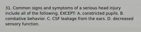 31. Common signs and symptoms of a serious head injury include all of the following, EXCEPT: A. constricted pupils. B. combative behavior. C. CSF leakage from the ears. D. decreased sensory function.