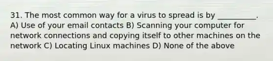 31. The most common way for a virus to spread is by __________. A) Use of your email contacts B) Scanning your computer for network connections and copying itself to other machines on the network C) Locating Linux machines D) None of the above