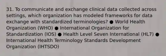 31. To communicate and exchange clinical data collected across settings, which organization has modeled frameworks for data exchange with standardized terminologies? ● World Health Organization (WHO) ● International Organization for Standardization (IOS) ● Health Level Seven International (HL7) ● International Health Terminology Standards Development Organization (IHTSDO)