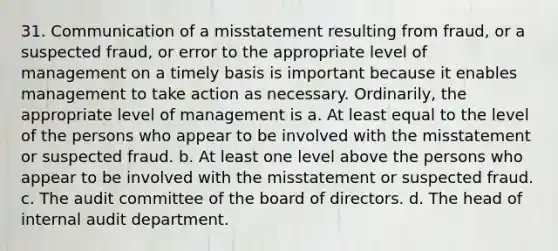 31. Communication of a misstatement resulting from fraud, or a suspected fraud, or error to the appropriate level of management on a timely basis is important because it enables management to take action as necessary. Ordinarily, the appropriate level of management is a. At least equal to the level of the persons who appear to be involved with the misstatement or suspected fraud. b. At least one level above the persons who appear to be involved with the misstatement or suspected fraud. c. The audit committee of the board of directors. d. The head of internal audit department.