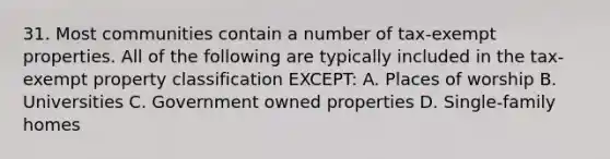 31. Most communities contain a number of tax-exempt properties. All of the following are typically included in the tax-exempt property classification EXCEPT: A. Places of worship B. Universities C. Government owned properties D. Single-family homes