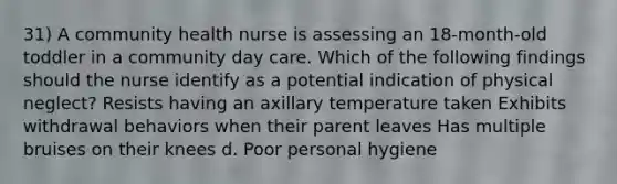 31) A community health nurse is assessing an 18-month-old toddler in a community day care. Which of the following findings should the nurse identify as a potential indication of physical neglect? Resists having an axillary temperature taken Exhibits withdrawal behaviors when their parent leaves Has multiple bruises on their knees d. Poor personal hygiene