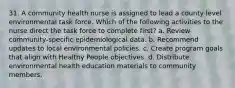 31. A community health nurse is assigned to lead a county level environmental task force. Which of the following activities to the nurse direct the task force to complete first? a. Review community-specific epidemiological data. b. Recommend updates to local environmental policies. c. Create program goals that align with Healthy People objectives. d. Distribute environmental health education materials to community members.