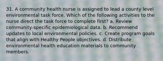 31. A community health nurse is assigned to lead a county level environmental task force. Which of the following activities to the nurse direct the task force to complete first? a. Review community-specific epidemiological data. b. Recommend updates to local environmental policies. c. Create program goals that align with Healthy People objectives. d. Distribute environmental health education materials to community members.