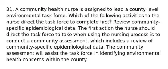 31. A community health nurse is assigned to lead a county-level environmental task force. Which of the following activities to the nurse direct the task force to complete first? Review community-specific epidemiological data. The first action the nurse should direct the task force to take when using the nursing process is to conduct a community assessment, which includes a review of community-specific epidemiological data. The community assessment will assist the task force in identifying environmental health concerns within the county.