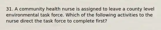 31. A community health nurse is assigned to leave a county level environmental task force. Which of the following activities to the nurse direct the task force to complete first?