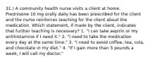 31.) A community health nurse visits a client at home. Prednisone 10 mg orally daily has been prescribed for the client and the nurse reinforces teaching for the client about the medication. Which statement, if made by the client, indicates that further teaching is necessary? 1. "I can take aspirin or my antihistamine if I need it." 2. "I need to take the medication every day at the same time." 3. "I need to avoid coffee, tea, cola, and chocolate in my diet." 4. "If I gain more than 5 pounds a week, I will call my doctor."