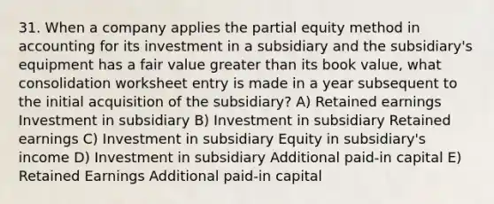 31. When a company applies the partial equity method in accounting for its investment in a subsidiary and the subsidiary's equipment has a fair value greater than its book value, what consolidation worksheet entry is made in a year subsequent to the initial acquisition of the subsidiary? A) Retained earnings Investment in subsidiary B) Investment in subsidiary Retained earnings C) Investment in subsidiary Equity in subsidiary's income D) Investment in subsidiary Additional paid-in capital E) Retained Earnings Additional paid-in capital