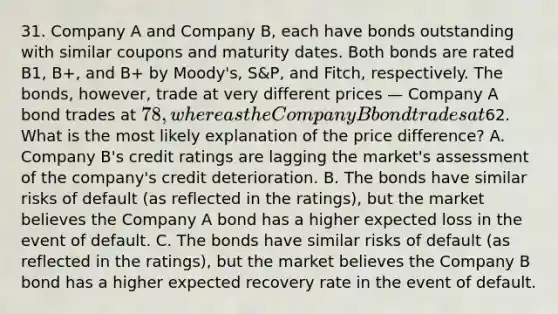 31. Company A and Company B, each have bonds outstanding with similar coupons and maturity dates. Both bonds are rated B1, B+, and B+ by Moody's, S&P, and Fitch, respectively. The bonds, however, trade at very different prices — Company A bond trades at 78, whereas the Company B bond trades at62. What is the most likely explanation of the price difference? A. Company B's credit ratings are lagging the market's assessment of the company's credit deterioration. B. The bonds have similar risks of default (as reflected in the ratings), but the market believes the Company A bond has a higher expected loss in the event of default. C. The bonds have similar risks of default (as reflected in the ratings), but the market believes the Company B bond has a higher expected recovery rate in the event of default.