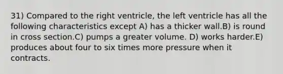 31) Compared to the right ventricle, the left ventricle has all the following characteristics except A) has a thicker wall.B) is round in cross section.C) pumps a greater volume. D) works harder.E) produces about four to six times more pressure when it contracts.