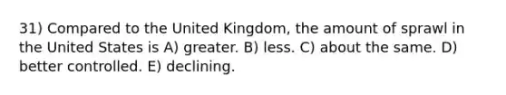 31) Compared to the United Kingdom, the amount of sprawl in the United States is A) greater. B) less. C) about the same. D) better controlled. E) declining.