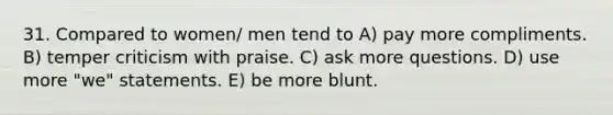 31. Compared to women/ men tend to A) pay more compliments. B) temper criticism with praise. C) ask more questions. D) use more "we" statements. E) be more blunt.