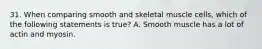 31. When comparing smooth and skeletal muscle cells, which of the following statements is true? A. Smooth muscle has a lot of actin and myosin.