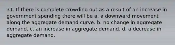 31. If there is complete crowding out as a result of an increase in government spending there will be a. a downward movement along the aggregate demand curve. b. no change in aggregate demand. c. an increase in aggregate demand. d. a decrease in aggregate demand.