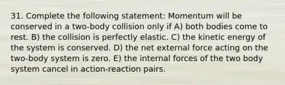 31. Complete the following statement: Momentum will be conserved in a two-body collision only if A) both bodies come to rest. B) the collision is perfectly elastic. C) the kinetic energy of the system is conserved. D) the net external force acting on the two-body system is zero. E) the internal forces of the two body system cancel in action-reaction pairs.