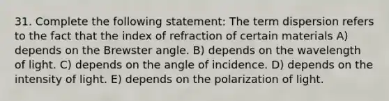 31. Complete the following statement: The term dispersion refers to the fact that the index of refraction of certain materials A) depends on the Brewster angle. B) depends on the wavelength of light. C) depends on the angle of incidence. D) depends on the intensity of light. E) depends on the polarization of light.