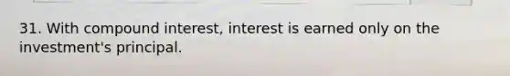 31. With compound interest, interest is earned only on the investment's principal.