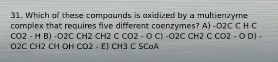 31. Which of these compounds is oxidized by a multienzyme complex that requires five different coenzymes? A) -O2C C H C CO2 - H B) -O2C CH2 CH2 C CO2 - O C) -O2C CH2 C CO2 - O D) -O2C CH2 CH OH CO2 - E) CH3 C SCoA