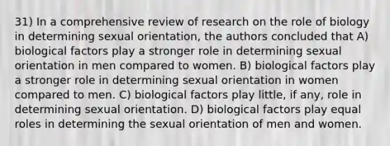 31) In a comprehensive review of research on the role of biology in determining sexual orientation, the authors concluded that A) biological factors play a stronger role in determining sexual orientation in men compared to women. B) biological factors play a stronger role in determining sexual orientation in women compared to men. C) biological factors play little, if any, role in determining sexual orientation. D) biological factors play equal roles in determining the sexual orientation of men and women.