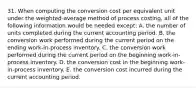 31. When computing the conversion cost per equivalent unit under the weighted-average method of process costing, all of the following information would be needed except: A. the number of units completed during the current accounting period. B. the conversion work performed during the current period on the ending work-in-process inventory. C. the conversion work performed during the current period on the beginning work-in-process inventory. D. the conversion cost in the beginning work-in-process inventory. E. the conversion cost incurred during the current accounting period.